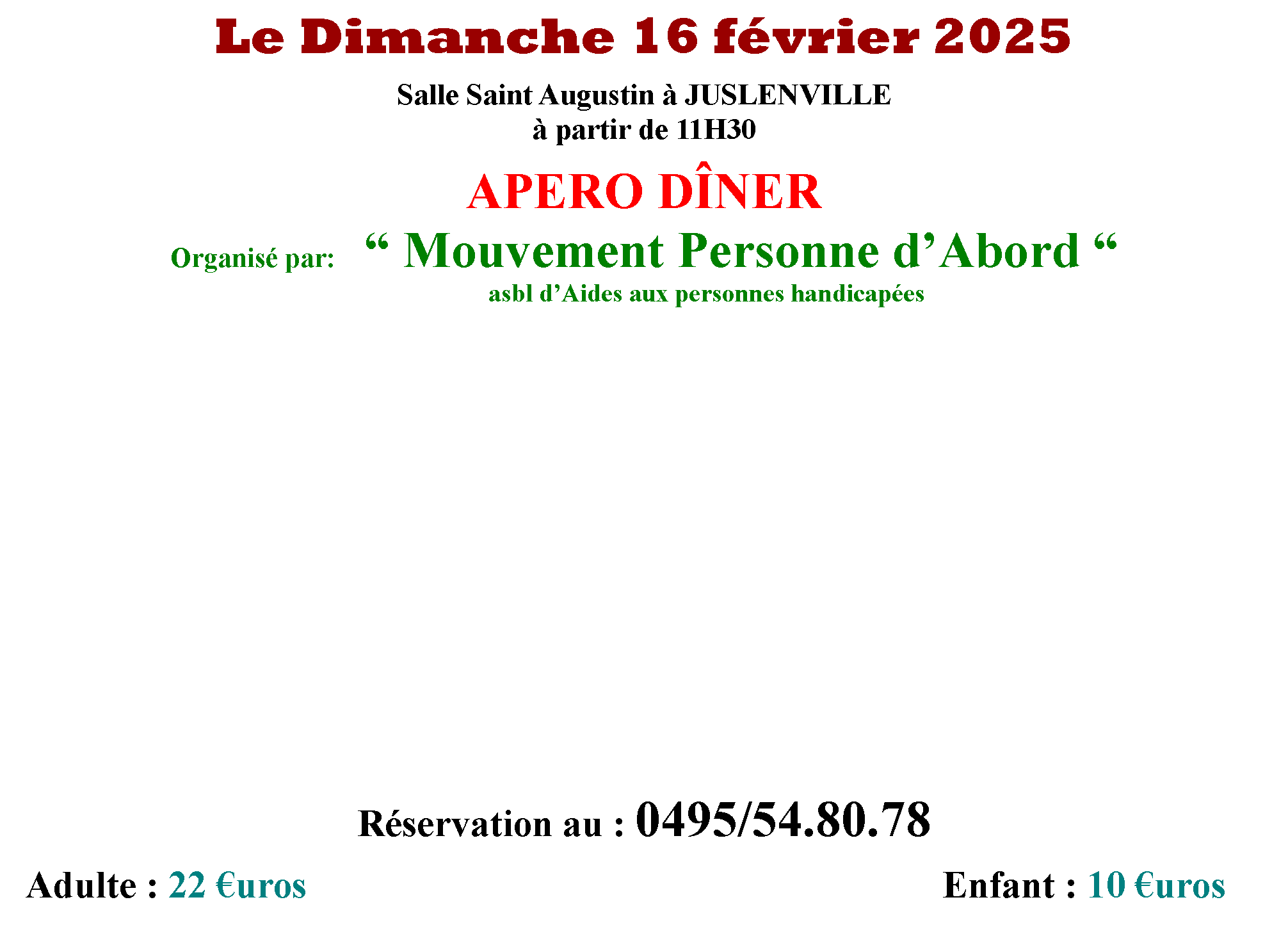 Zone de Texte: Le Dimanche 16 fvrier 2025Salle Saint Augustin  JUSLENVILLE partir de 11H30APERO DNEROrganis par:    Mouvement Personne dAbord 				         										asbl dAides aux personnes handicapes                                                                        Rservation au : 0495/54.80.78    Adulte : 22 uros   		          	            										Enfant : 10 uros